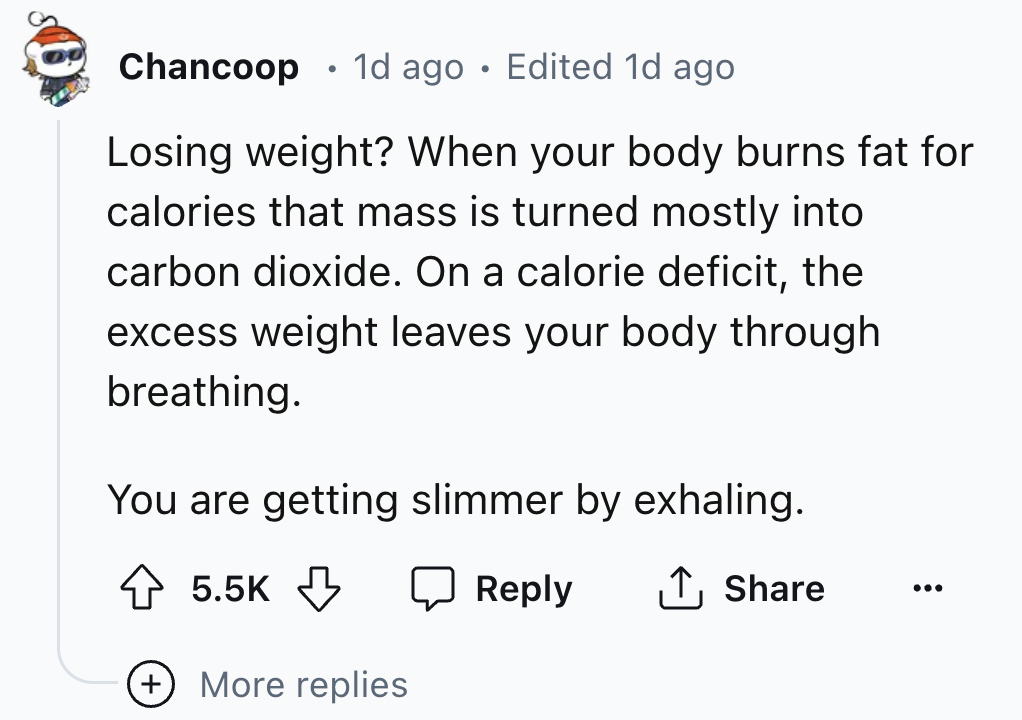 number - Chancoop 1d ago Edited 1d ago Losing weight? When your body burns fat for calories that mass is turned mostly into carbon dioxide. On a calorie deficit, the excess weight leaves your body through breathing. You are getting slimmer by exhaling. Mo